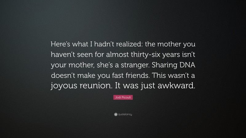 Jodi Picoult Quote: “Here’s what I hadn’t realized: the mother you haven’t seen for almost thirty-six years isn’t your mother, she’s a stranger. Sharing DNA doesn’t make you fast friends. This wasn’t a joyous reunion. It was just awkward.”