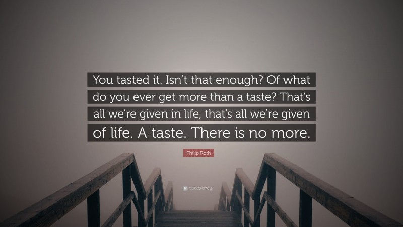 Philip Roth Quote: “You tasted it. Isn’t that enough? Of what do you ever get more than a taste? That’s all we’re given in life, that’s all we’re given of life. A taste. There is no more.”