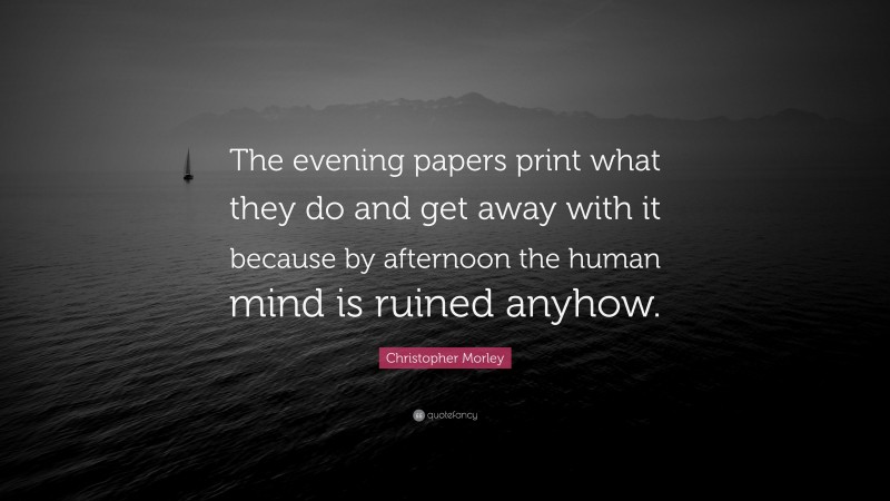Christopher Morley Quote: “The evening papers print what they do and get away with it because by afternoon the human mind is ruined anyhow.”