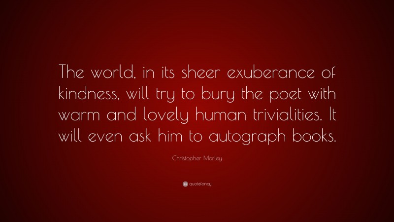 Christopher Morley Quote: “The world, in its sheer exuberance of kindness, will try to bury the poet with warm and lovely human trivialities. It will even ask him to autograph books.”