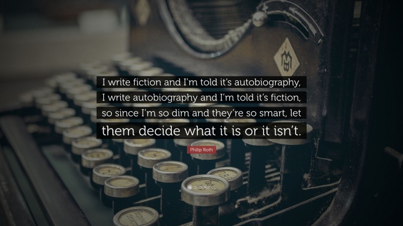 Philip Roth Quote: “I write fiction and I’m told it’s autobiography, I write autobiography and I’m told it’s fiction, so since I’m so dim and they’re so smart, let them decide what it is or it isn’t.”