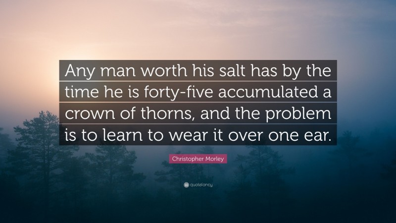 Christopher Morley Quote: “Any man worth his salt has by the time he is forty-five accumulated a crown of thorns, and the problem is to learn to wear it over one ear.”