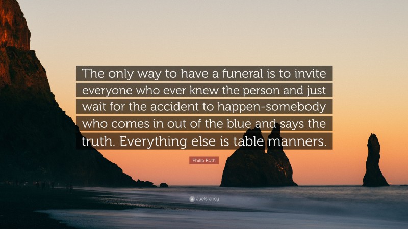 Philip Roth Quote: “The only way to have a funeral is to invite everyone who ever knew the person and just wait for the accident to happen-somebody who comes in out of the blue and says the truth. Everything else is table manners.”