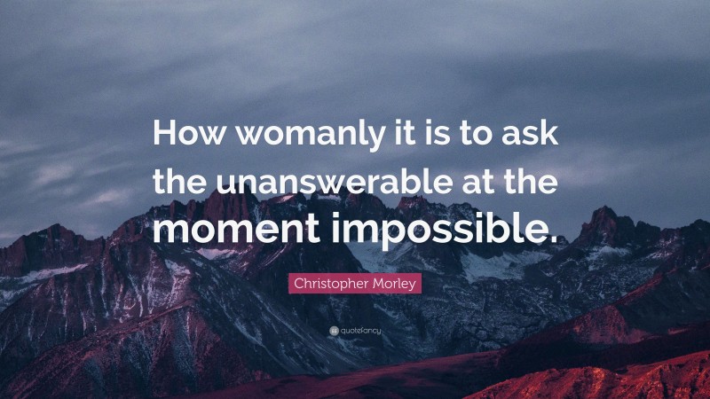 Christopher Morley Quote: “How womanly it is to ask the unanswerable at the moment impossible.”