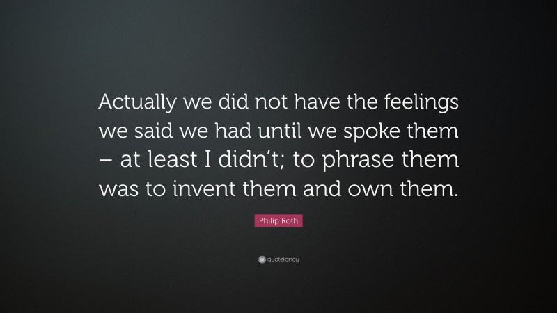 Philip Roth Quote: “Actually we did not have the feelings we said we had until we spoke them – at least I didn’t; to phrase them was to invent them and own them.”