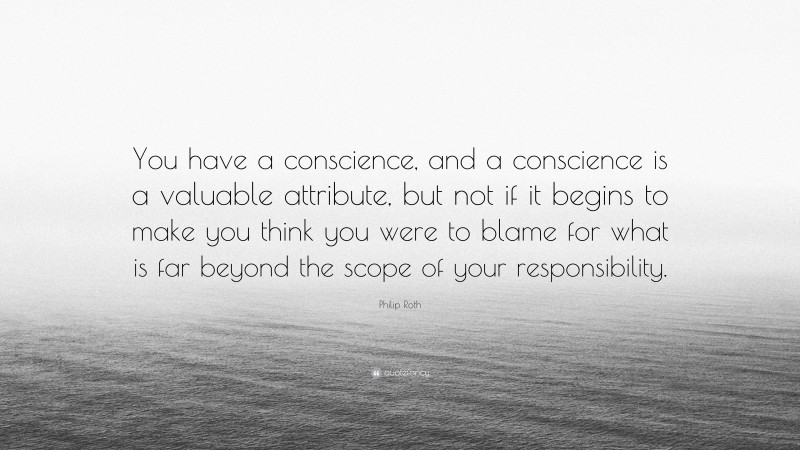 Philip Roth Quote: “You have a conscience, and a conscience is a valuable attribute, but not if it begins to make you think you were to blame for what is far beyond the scope of your responsibility.”