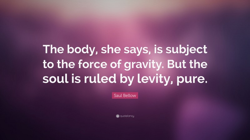 Saul Bellow Quote: “The body, she says, is subject to the force of gravity. But the soul is ruled by levity, pure.”