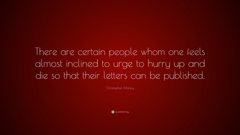 Christopher Morley Quote: “There are certain people whom one feels almost inclined to urge to hurry up and die so that their letters can be published.”