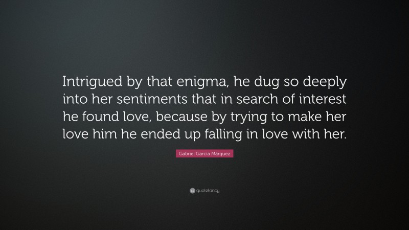 Gabriel Garcí­a Márquez Quote: “Intrigued by that enigma, he dug so deeply into her sentiments that in search of interest he found love, because by trying to make her love him he ended up falling in love with her.”