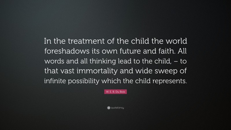W. E. B. Du Bois Quote: “In the treatment of the child the world foreshadows its own future and faith. All words and all thinking lead to the child, – to that vast immortality and wide sweep of infinite possibility which the child represents.”