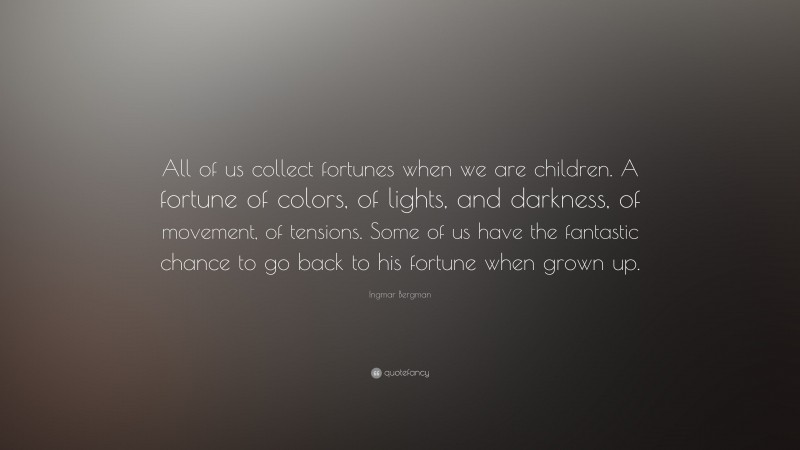 Ingmar Bergman Quote: “All of us collect fortunes when we are children. A fortune of colors, of lights, and darkness, of movement, of tensions. Some of us have the fantastic chance to go back to his fortune when grown up.”