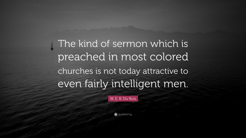 W. E. B. Du Bois Quote: “The kind of sermon which is preached in most colored churches is not today attractive to even fairly intelligent men.”