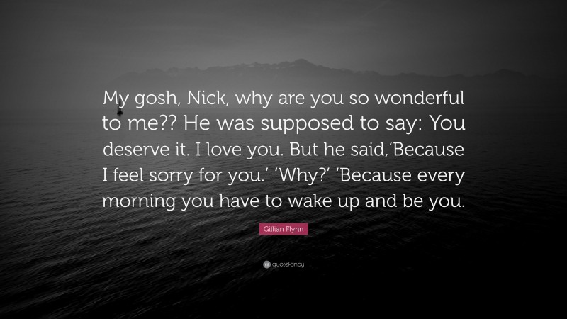 Gillian Flynn Quote: “My gosh, Nick, why are you so wonderful to me?? He was supposed to say: You deserve it. I love you. But he said,‘Because I feel sorry for you.’ ‘Why?’ ‘Because every morning you have to wake up and be you.”