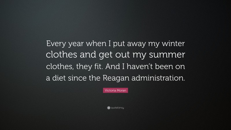 Victoria Moran Quote: “Every year when I put away my winter clothes and get out my summer clothes, they fit. And I haven’t been on a diet since the Reagan administration.”