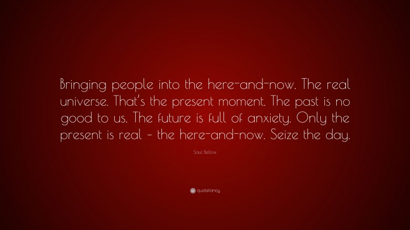 Saul Bellow Quote: “Bringing people into the here-and-now. The real universe. That’s the present moment. The past is no good to us. The future is full of anxiety. Only the present is real – the here-and-now. Seize the day.”