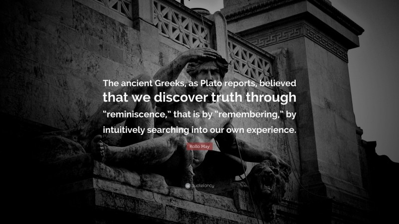 Rollo May Quote: “The ancient Greeks, as Plato reports, believed that we discover truth through “reminiscence,” that is by “remembering,” by intuitively searching into our own experience.”