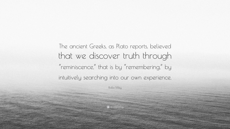 Rollo May Quote: “The ancient Greeks, as Plato reports, believed that we discover truth through “reminiscence,” that is by “remembering,” by intuitively searching into our own experience.”