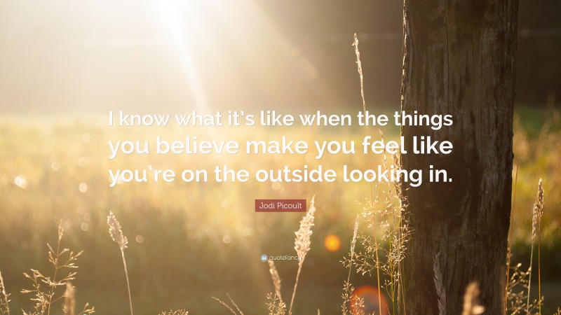 Jodi Picoult Quote: “I know what it’s like when the things you believe make you feel like you’re on the outside looking in.”