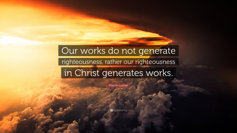 Martin Luther Quote: “Our works do not generate righteousness, rather our righteousness in Christ generates works.”