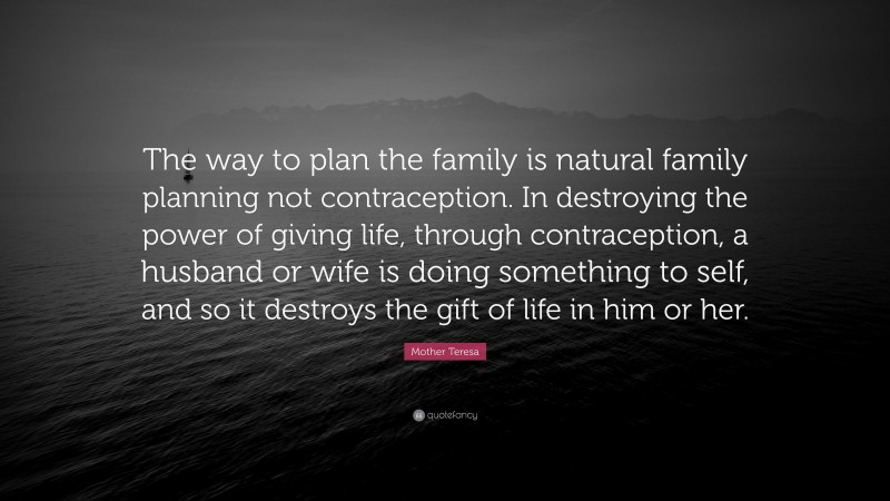 Mother Teresa Quote: “The way to plan the family is natural family planning not contraception. In destroying the power of giving life, through contraception, a husband or wife is doing something to self, and so it destroys the gift of life in him or her.”