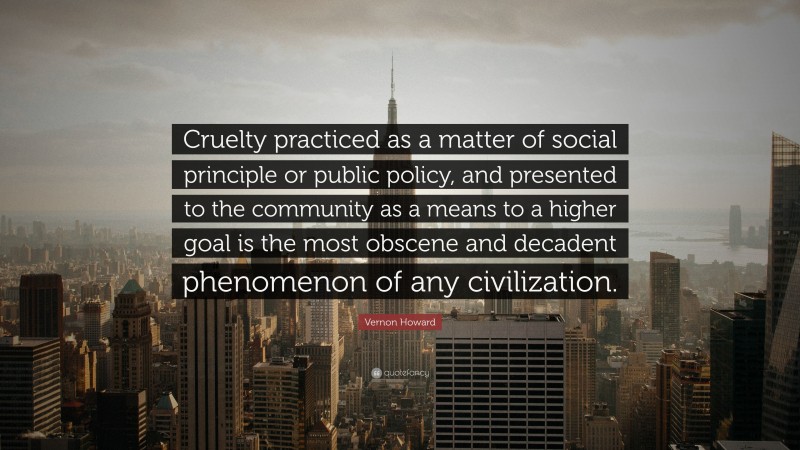 Vernon Howard Quote: “Cruelty practiced as a matter of social principle or public policy, and presented to the community as a means to a higher goal is the most obscene and decadent phenomenon of any civilization.”