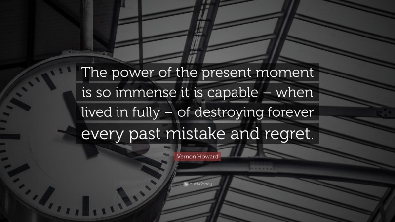 Vernon Howard Quote: “The power of the present moment is so immense it is capable – when lived in fully – of destroying forever every past mistake and regret.”