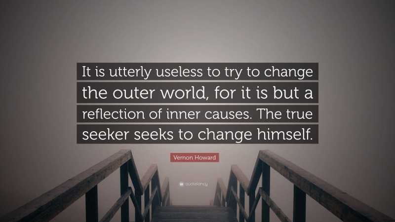 Vernon Howard Quote: “It is utterly useless to try to change the outer world, for it is but a reflection of inner causes. The true seeker seeks to change himself.”