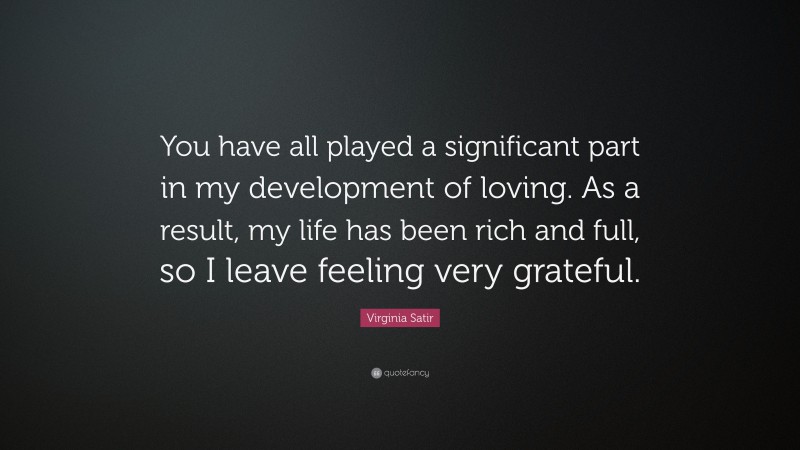 Virginia Satir Quote: “You have all played a significant part in my development of loving. As a result, my life has been rich and full, so I leave feeling very grateful.”