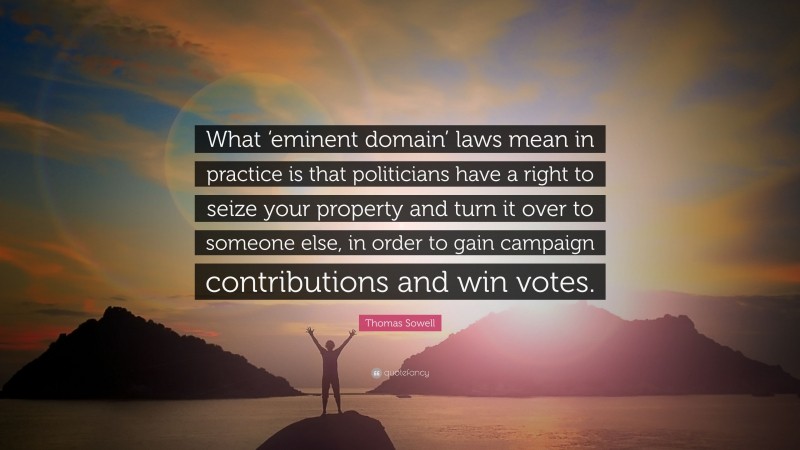 Thomas Sowell Quote: “What ‘eminent domain’ laws mean in practice is that politicians have a right to seize your property and turn it over to someone else, in order to gain campaign contributions and win votes.”