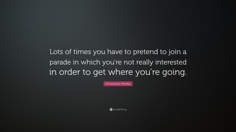 Christopher Morley Quote: “Lots of times you have to pretend to join a parade in which you’re not really interested in order to get where you’re going.”