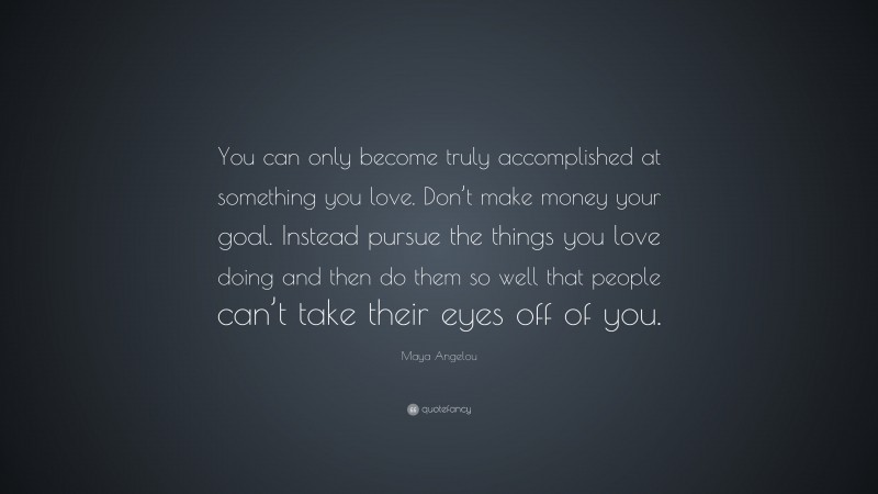 Maya Angelou Quote: “You can only become truly accomplished at something you love. Don’t make money your goal. Instead pursue the things you love doing and then do them so well that people can’t take their eyes off of you.”
