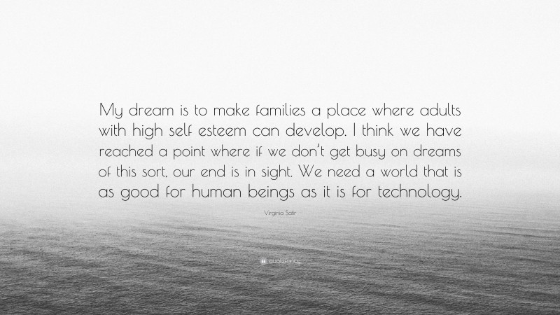 Virginia Satir Quote: “My dream is to make families a place where adults with high self esteem can develop. I think we have reached a point where if we don’t get busy on dreams of this sort, our end is in sight. We need a world that is as good for human beings as it is for technology.”