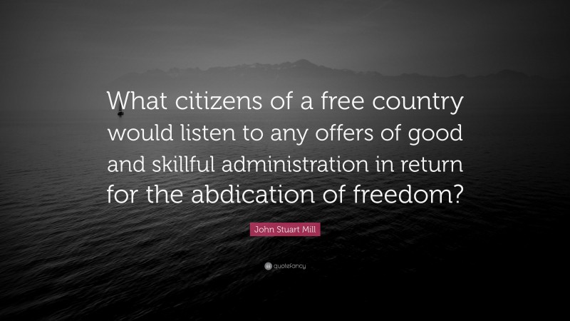 John Stuart Mill Quote: “What citizens of a free country would listen to any offers of good and skillful administration in return for the abdication of freedom?”