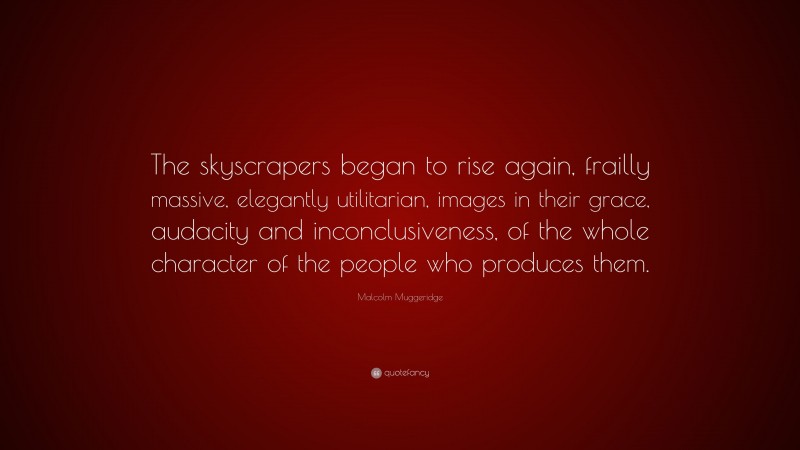 Malcolm Muggeridge Quote: “The skyscrapers began to rise again, frailly massive, elegantly utilitarian, images in their grace, audacity and inconclusiveness, of the whole character of the people who produces them.”
