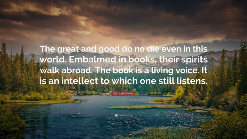 Samuel Smiles Quote: “The great and good do no die even in this world. Embalmed in books, their spirits walk abroad. The book is a living voice. It is an intellect to which one still listens.”
