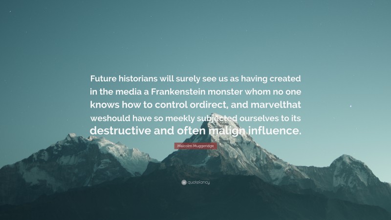 Malcolm Muggeridge Quote: “Future historians will surely see us as having created in the media a Frankenstein monster whom no one knows how to control ordirect, and marvelthat weshould have so meekly subjected ourselves to its destructive and often malign influence.”