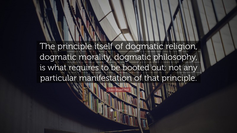 John Stuart Mill Quote: “The principle itself of dogmatic religion, dogmatic morality, dogmatic philosophy, is what requires to be booted out; not any particular manifestation of that principle.”
