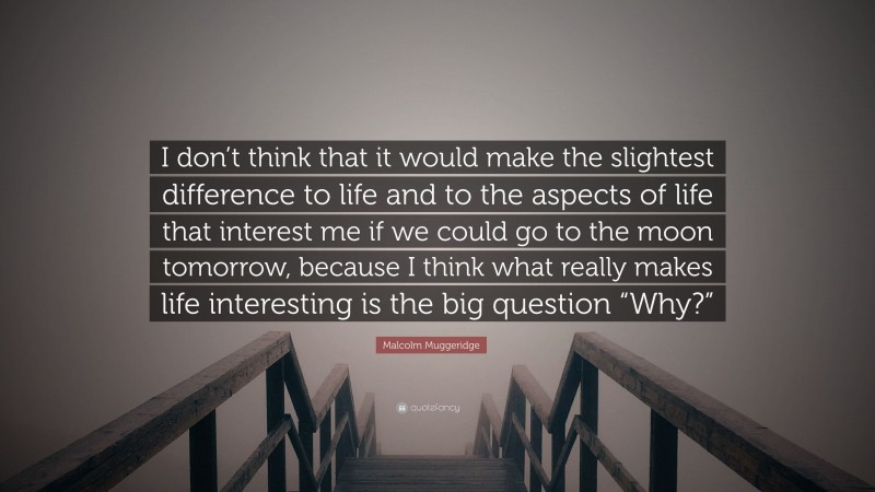 Malcolm Muggeridge Quote: “I don’t think that it would make the slightest difference to life and to the aspects of life that interest me if we could go to the moon tomorrow, because I think what really makes life interesting is the big question “Why?””