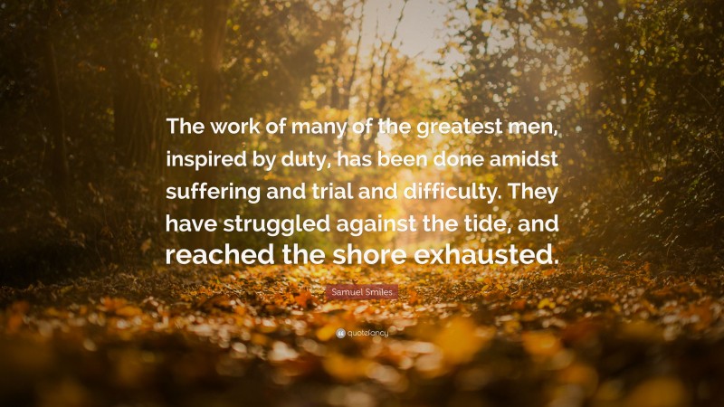 Samuel Smiles Quote: “The work of many of the greatest men, inspired by duty, has been done amidst suffering and trial and difficulty. They have struggled against the tide, and reached the shore exhausted.”