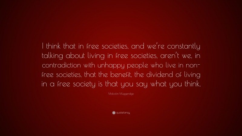 Malcolm Muggeridge Quote: “I think that in free societies, and we’re constantly talking about living in free societies, aren’t we, in contradiction with unhappy people who live in non-free societies, that the benefit, the dividend of living in a free society is that you say what you think.”