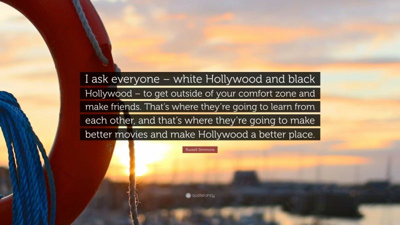 Russell Simmons Quote: “I ask everyone – white Hollywood and black Hollywood – to get outside of your comfort zone and make friends. That’s where they’re going to learn from each other, and that’s where they’re going to make better movies and make Hollywood a better place.”