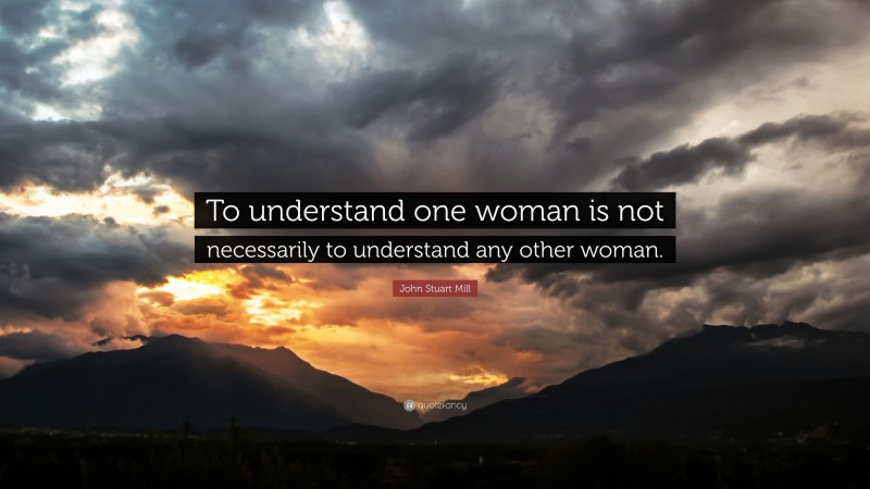 John Stuart Mill Quote: “To understand one woman is not necessarily to understand any other woman.”