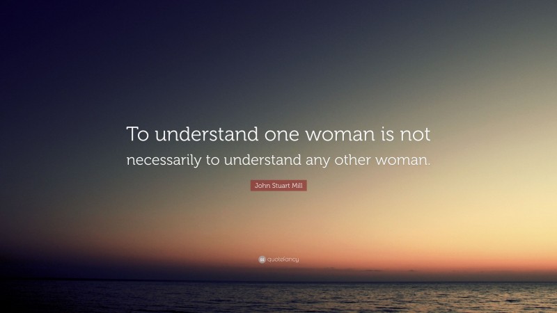 John Stuart Mill Quote: “To understand one woman is not necessarily to understand any other woman.”