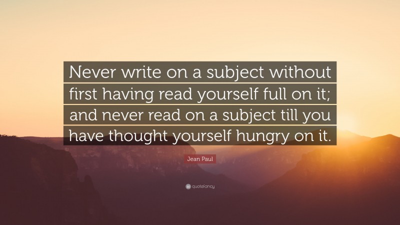 Jean Paul Quote: “Never write on a subject without first having read yourself full on it; and never read on a subject till you have thought yourself hungry on it.”