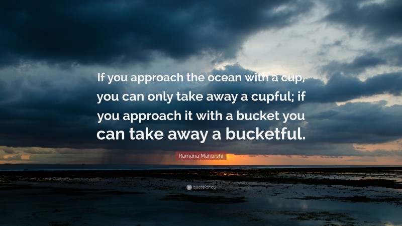 Ramana Maharshi Quote: “If you approach the ocean with a cup, you can only take away a cupful; if you approach it with a bucket you can take away a bucketful.”