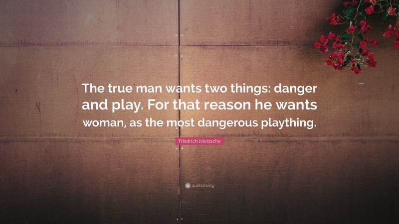 Friedrich Nietzsche Quote: “The true man wants two things: danger and play. For that reason he wants woman, as the most dangerous plaything.”
