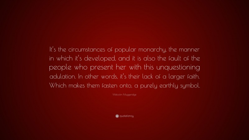 Malcolm Muggeridge Quote: “It’s the circumstances of popular monarchy, the manner in which it’s developed, and it is also the fault of the people who present her with this unquestioning adulation. In other words, it’s their lack of a larger faith. Which makes them fasten onto, a purely earthly symbol.”