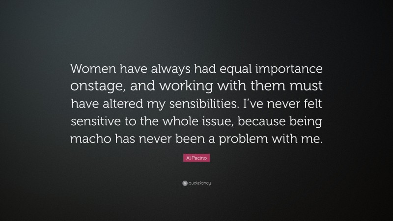 Al Pacino Quote: “Women have always had equal importance onstage, and working with them must have altered my sensibilities. I’ve never felt sensitive to the whole issue, because being macho has never been a problem with me.”