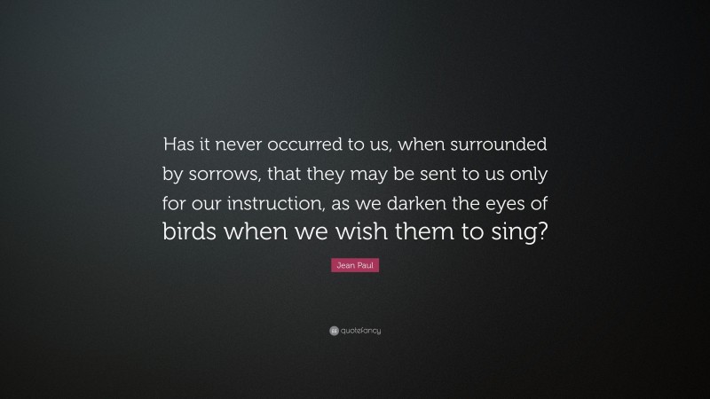 Jean Paul Quote: “Has it never occurred to us, when surrounded by sorrows, that they may be sent to us only for our instruction, as we darken the eyes of birds when we wish them to sing?”