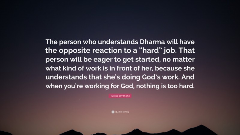 Russell Simmons Quote: “The person who understands Dharma will have the opposite reaction to a “hard” job. That person will be eager to get started, no matter what kind of work is in front of her, because she understands that she’s doing God’s work. And when you’re working for God, nothing is too hard.”